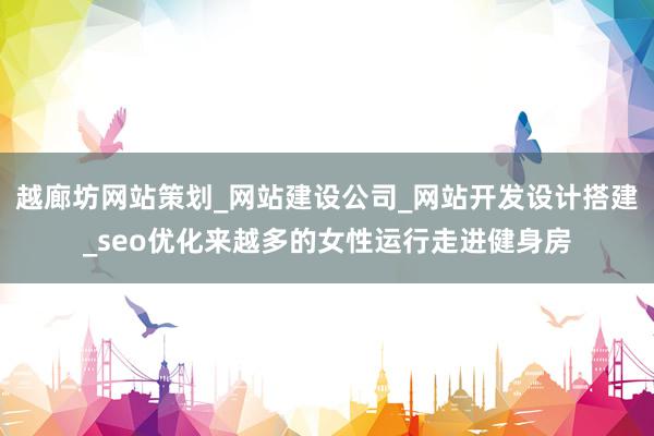 越廊坊网站策划_网站建设公司_网站开发设计搭建_seo优化来越多的女性运行走进健身房